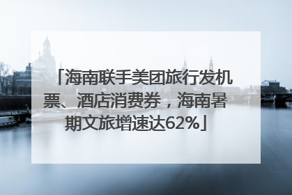 海南联手美团旅行发机票、酒店消费券，海南暑期文旅增速达62%