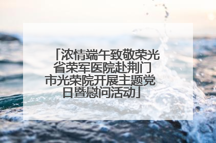 浓情端午致敬荣光 省荣军医院赴荆门市光荣院开展主题党日暨慰问活动