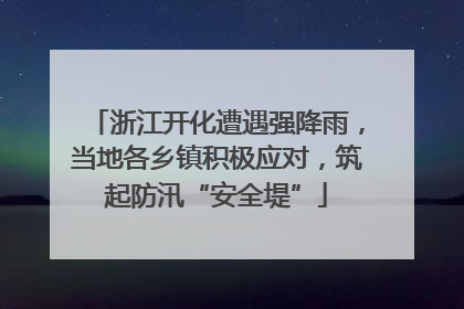 浙江开化遭遇强降雨，当地各乡镇积极应对，筑起防汛“安全堤”
