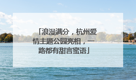 浪漫满分，杭州爱情主题公园亮相，一路都有甜言蜜语