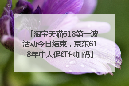 淘宝天猫618第一波活动今日结束，京东618年中大促红包加码