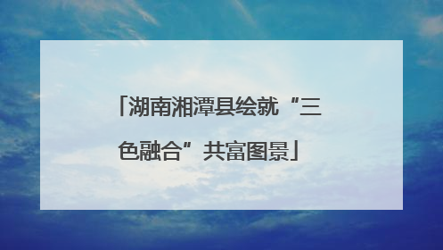 湖南湘潭县绘就“三色融合”共富图景