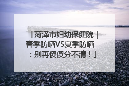 菏泽市妇幼保健院｜春季防晒VS夏季防晒：别再傻傻分不清！