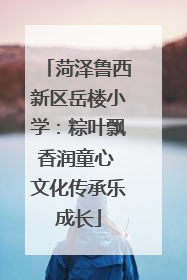 菏泽鲁西新区岳楼小学:粽叶飘香润童心 文化传承乐成长