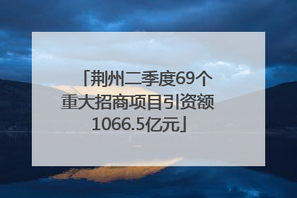 荆州二季度69个重大招商项目引资额1066.5亿元
