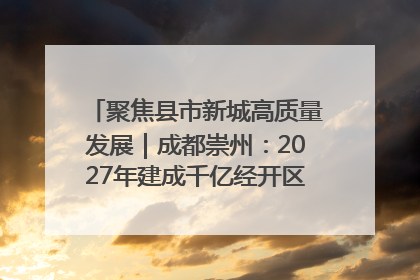 聚焦县市新城高质量发展｜成都崇州：2027年建成千亿经开区、2029年GDP突破750亿元
