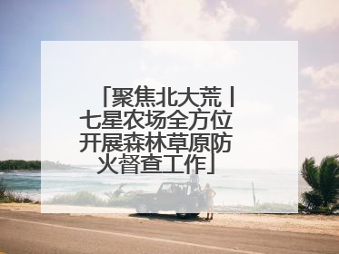 聚焦北大荒丨七星农场全方位开展森林草原防火督查工作