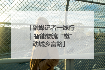融媒记者一线行｜智能物流“链”动城乡富路