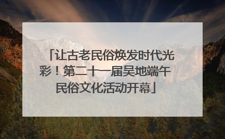 让古老民俗焕发时代光彩！第二十一届吴地端午民俗文化活动开幕
