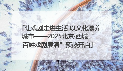 让戏剧走进生活 以文化滋养城市——2025北京·西城“百姓戏剧展演”预热开启