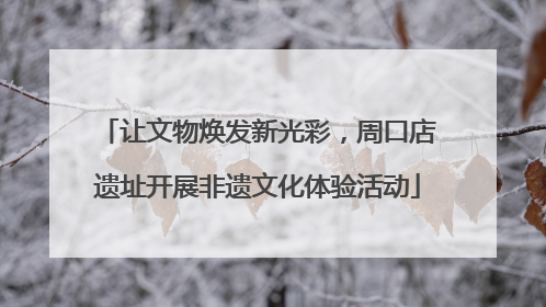 让文物焕发新光彩，周口店遗址开展非遗文化体验活动