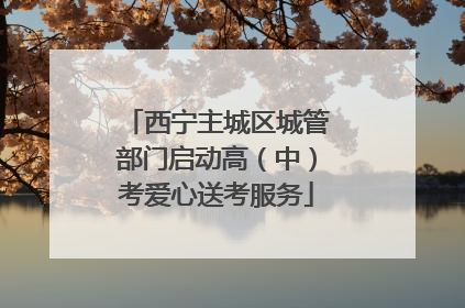 西宁主城区城管部门启动高（中）考爱心送考服务
