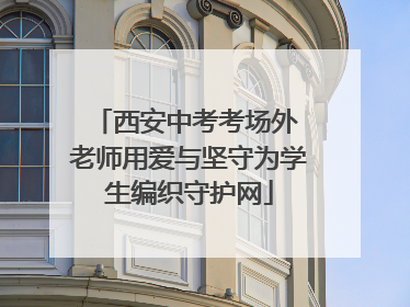 西安中考考场外 老师用爱与坚守为学生编织守护网
