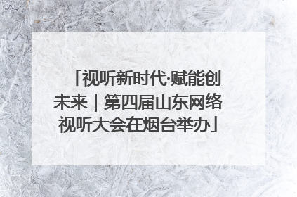视听新时代·赋能创未来｜第四届山东网络视听大会在烟台举办