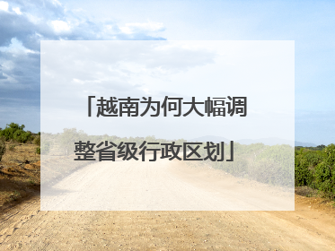 越南为何大幅调整省级行政区划