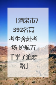 酒泉市7392名高考生奔赴考场 护航万千学子追梦路