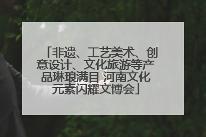 非遗、工艺美术、创意设计、文化旅游等产品琳琅满目 河南文化元素闪耀文博会
