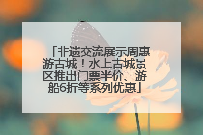 非遗交流展示周惠游古城！水上古城景区推出门票半价、游船6折等系列优惠