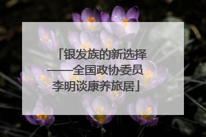 银发族的新选择——全国政协委员李明谈康养旅居