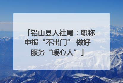 铅山县人社局：职称申报“不出门” 做好服务“暖心人”
