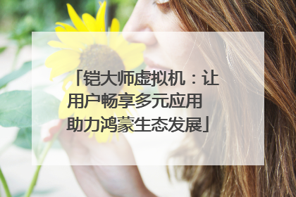 铠大师虚拟机：让用户畅享多元应用 助力鸿蒙生态发展