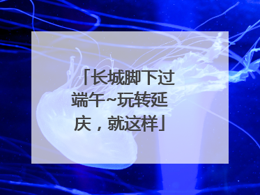 长城脚下过端午~玩转延庆，就这样