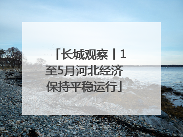 长城观察丨1至5月河北经济保持平稳运行
