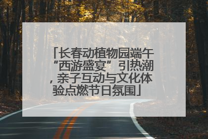 长春动植物园端午“西游盛宴”引热潮，亲子互动与文化体验点燃节日氛围