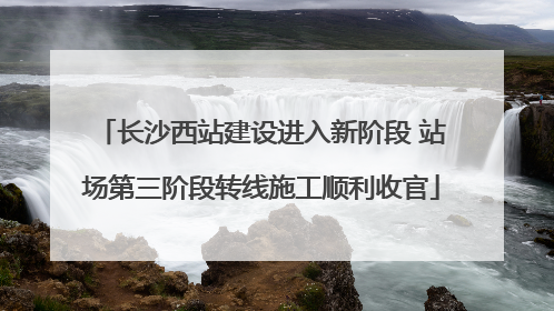 长沙西站建设进入新阶段 站场第三阶段转线施工顺利收官