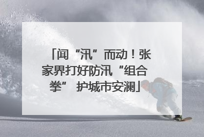 闻“汛”而动！张家界打好防汛“组合拳” 护城市安澜