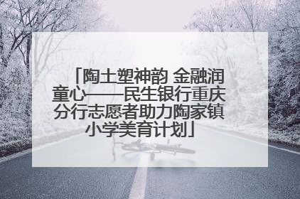 陶土塑神韵 金融润童心——民生银行重庆分行志愿者助力陶家镇小学美育计划