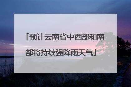 预计云南省中西部和南部将持续强降雨天气