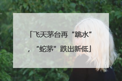 飞天茅台再“跳水”，“蛇茅”跌出新低