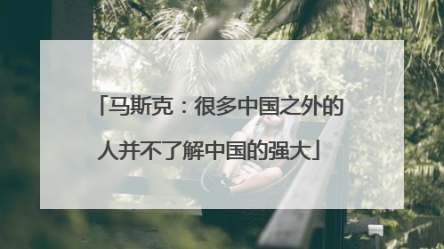 马斯克：很多中国之外的人并不了解中国的强大
