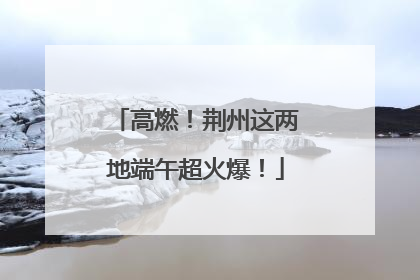 高燃！荆州这两地端午超火爆！