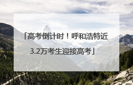 高考倒计时！呼和浩特近3.2万考生迎接高考