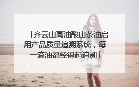 齐云山高油酸山茶油启用产品质量追溯系统，每一滴油都经得起追溯