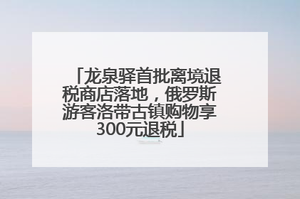 龙泉驿首批离境退税商店落地，俄罗斯游客洛带古镇购物享300元退税