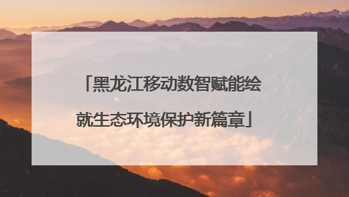 黑龙江移动数智赋能绘就生态环境保护新篇章