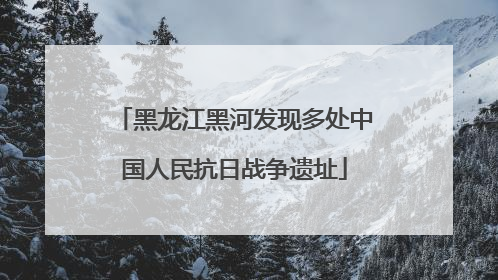 黑龙江黑河发现多处中国人民抗日战争遗址