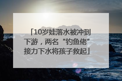 10岁娃落水被冲到下游，两名“钓鱼佬”接力下水将孩子救起