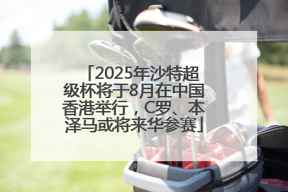 2025年沙特超级杯将于8月在中国香港举行，C罗、本泽马或将来华参赛