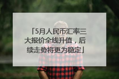 5月人民币汇率三大报价全线升值，后续走势将更为稳定
