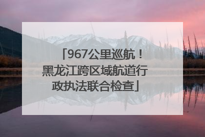 967公里巡航！黑龙江跨区域航道行政执法联合检查